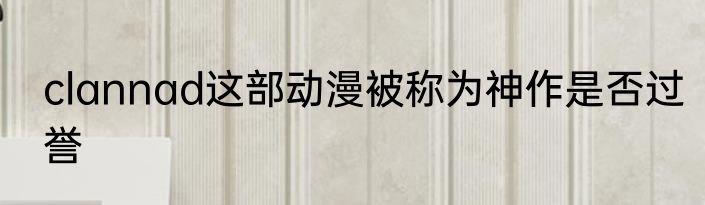 clannad这部动漫被称为神作是否过誉