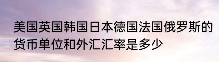 美国英国韩国日本德国法国俄罗斯的货币单位和外汇汇率是多少