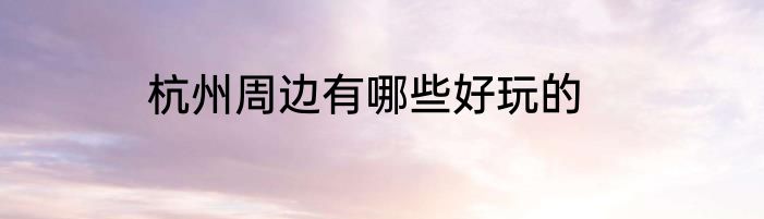 杭州周边有哪些好玩的