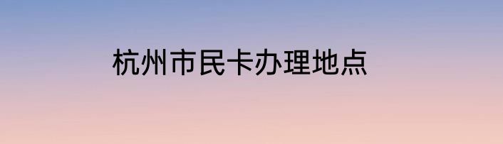 杭州市民卡办理地点