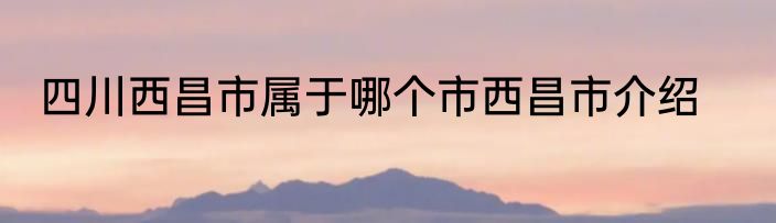四川西昌市属于哪个市西昌市介绍