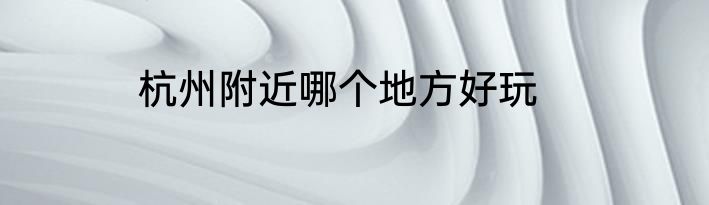 杭州附近哪个地方好玩