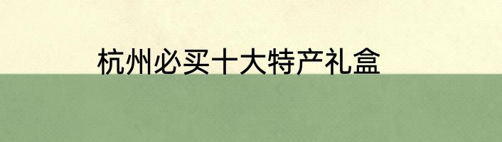 杭州必买十大特产礼盒