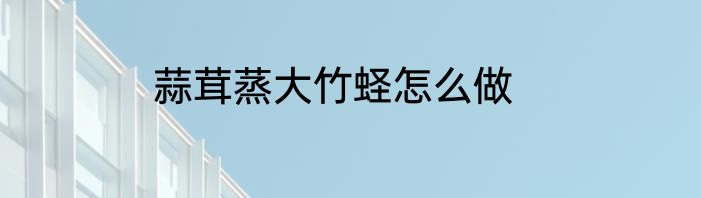蒜茸蒸大竹蛏怎么做