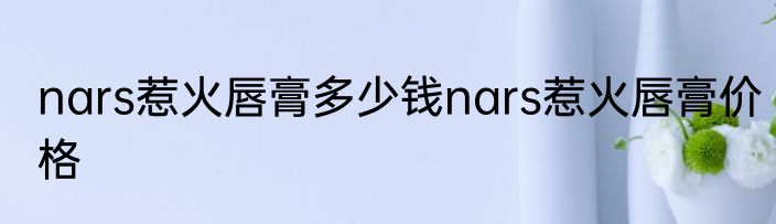nars惹火唇膏多少钱nars惹火唇膏价格