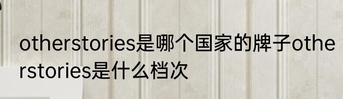 otherstories是哪个国家的牌子otherstories是什么档次