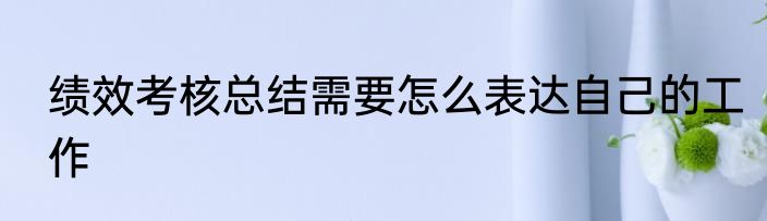 绩效考核总结需要怎么表达自己的工作