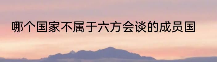 哪个国家不属于六方会谈的成员国