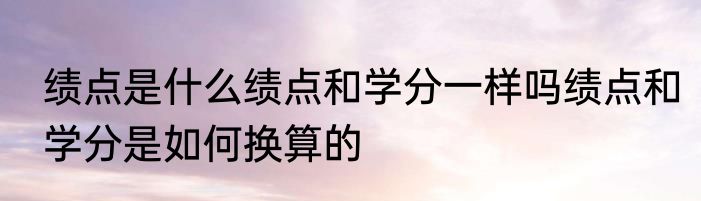 绩点是什么绩点和学分一样吗绩点和学分是如何换算的