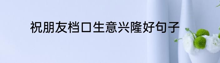 祝朋友档口生意兴隆好句子
