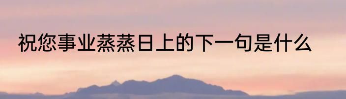 祝您事业蒸蒸日上的下一句是什么