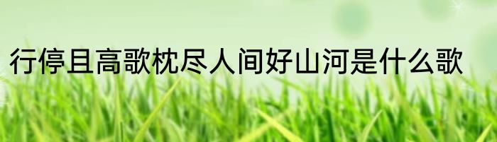 行停且高歌枕尽人间好山河是什么歌