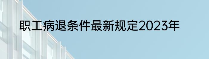 职工病退条件最新规定2023年