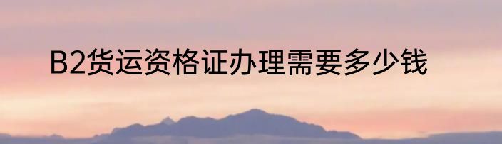 B2货运资格证办理需要多少钱
