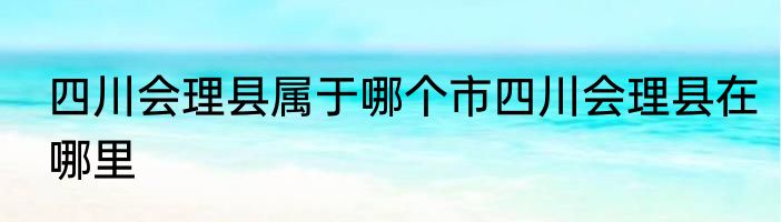 四川会理县属于哪个市四川会理县在哪里