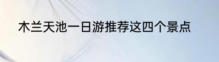 木兰天池一日游推荐这四个景点