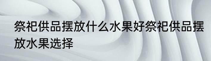 祭祀供品摆放什么水果好祭祀供品摆放水果选择