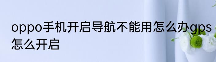 oppo手机开启导航不能用怎么办gps怎么开启