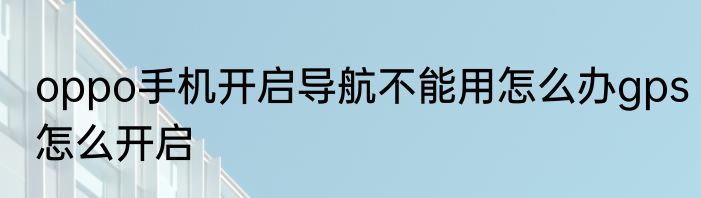 oppo手机开启导航不能用怎么办gps怎么开启
