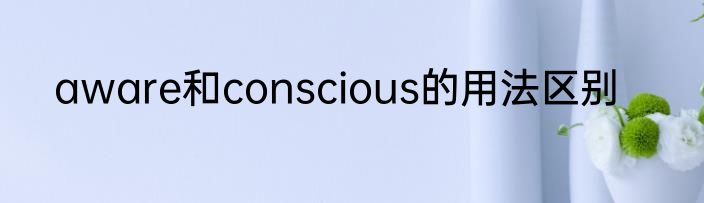 aware和conscious的用法区别