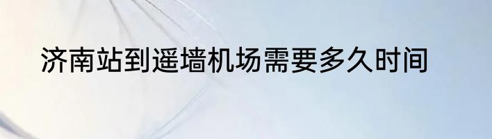 济南站到遥墙机场需要多久时间