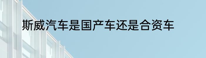 斯威汽车是国产车还是合资车