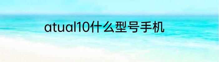 atual10什么型号手机