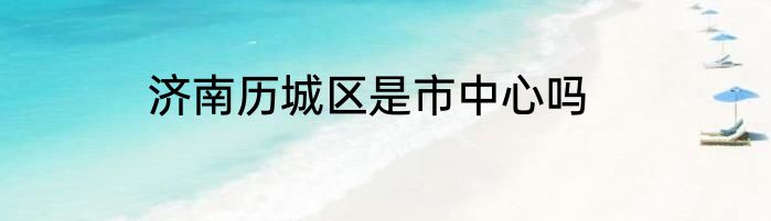 济南历城区是市中心吗