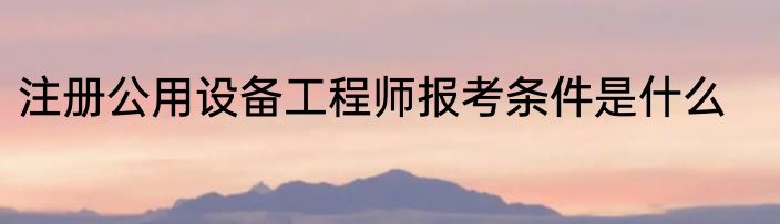 注册公用设备工程师报考条件是什么