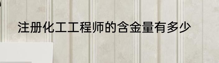 注册化工工程师的含金量有多少