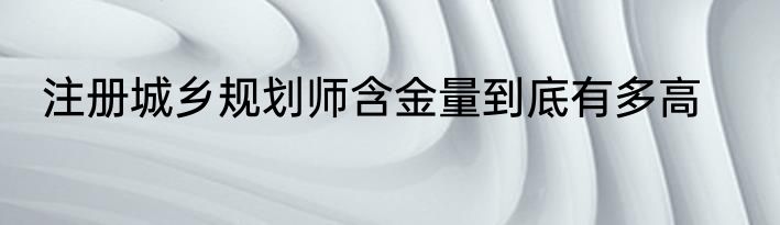注册城乡规划师含金量到底有多高