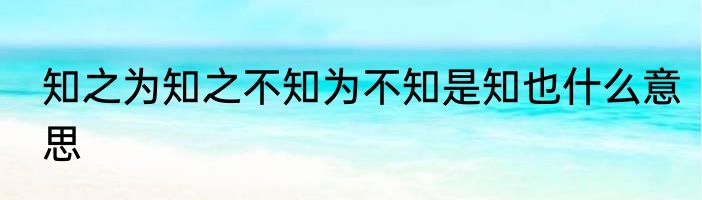 知之为知之不知为不知是知也什么意思