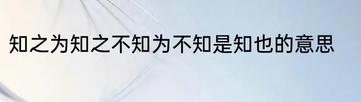知之为知之不知为不知是知也的意思