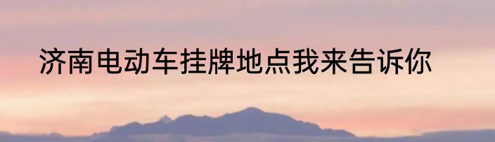 济南电动车挂牌地点我来告诉你
