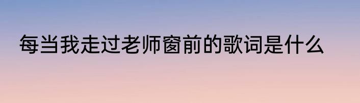 每当我走过老师窗前的歌词是什么