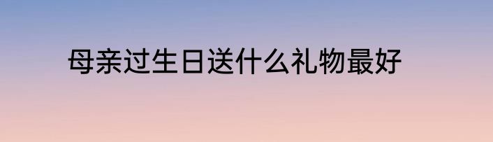母亲过生日送什么礼物最好