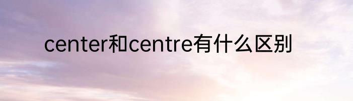 center和centre有什么区别