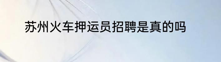 苏州火车押运员招聘是真的吗