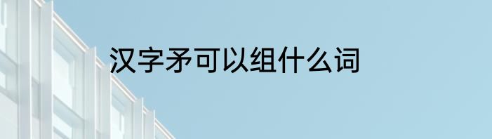 汉字矛可以组什么词