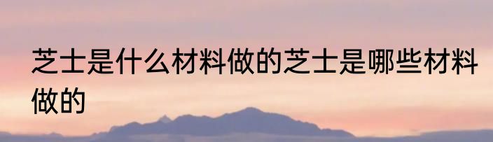 芝士是什么材料做的芝士是哪些材料做的