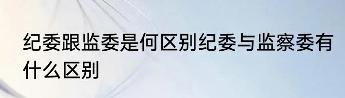 纪委跟监委是何区别纪委与监察委有什么区别