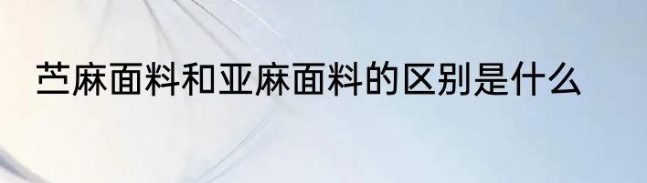 苎麻面料和亚麻面料的区别是什么