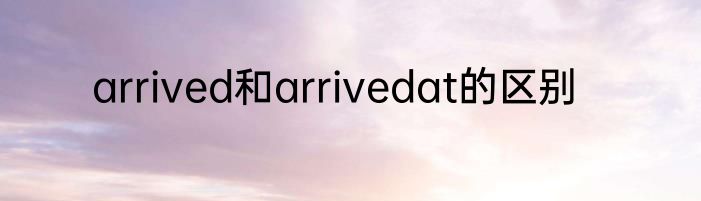 arrived和arrivedat的区别