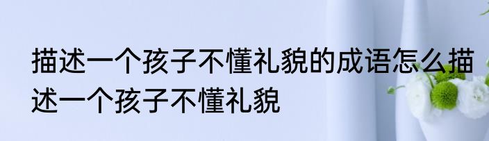 描述一个孩子不懂礼貌的成语怎么描述一个孩子不懂礼貌