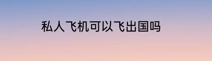 私人飞机可以飞出国吗