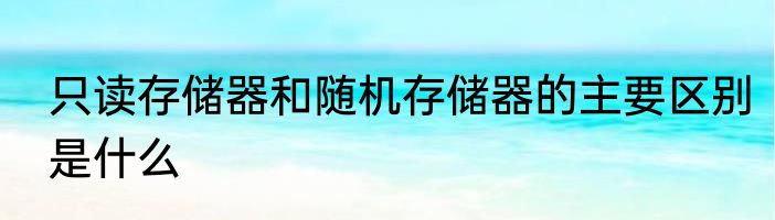 只读存储器和随机存储器的主要区别是什么