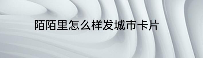 陌陌里怎么样发城市卡片