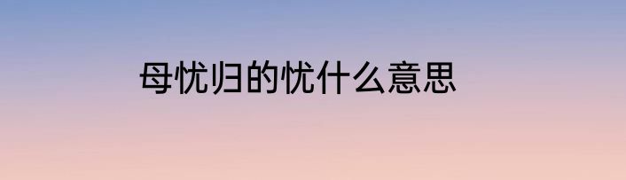 母忧归的忧什么意思