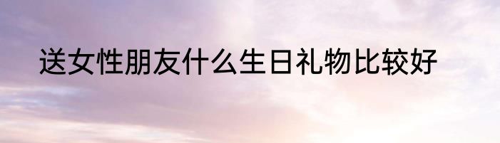 送女性朋友什么生日礼物比较好