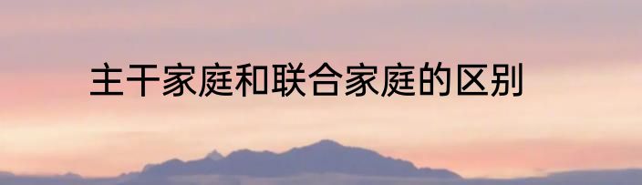 主干家庭和联合家庭的区别